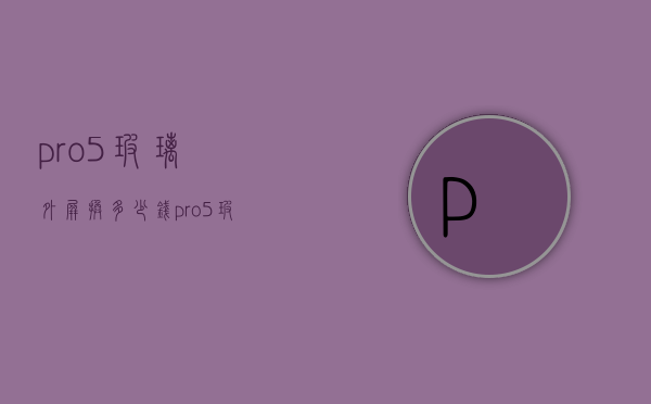 pro5玻璃外屏换多少钱（pro5玻璃外屏换多少钱）