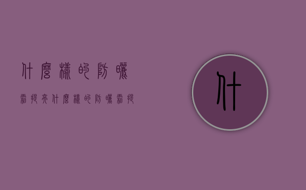 什么样的防晒霜提亮（什么样的防晒霜提亮皮肤）