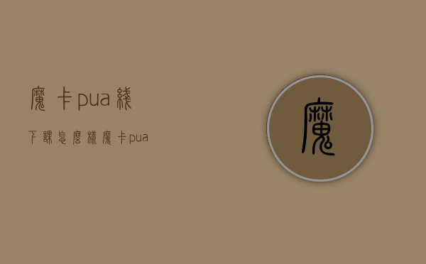 魔卡pua线下课怎么样（魔卡 pua）